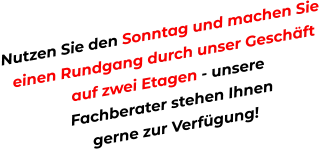 Nutzen Sie den Sonntag und machen Sie einen Rundgang durch unser Geschäft  auf zwei Etagen - unsere  Fachberater stehen Ihnen  gerne zur Verfügung!